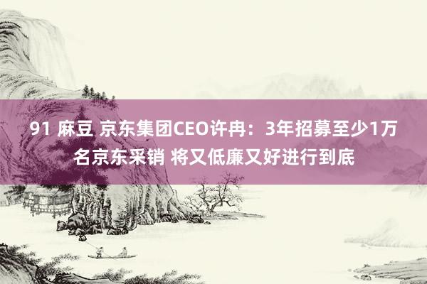 91 麻豆 京东集团CEO许冉：3年招募至少1万名京东采销 将又低廉又好进行到底