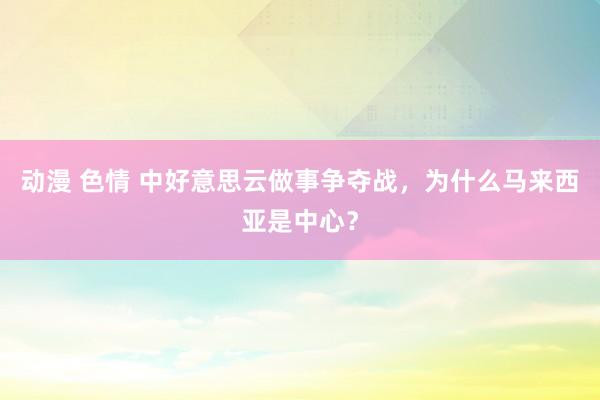 动漫 色情 中好意思云做事争夺战，为什么马来西亚是中心？