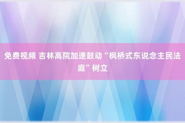 免费视频 吉林高院加速鼓动“枫桥式东说念主民法庭”树立