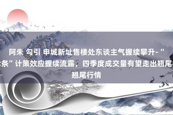 阿朱 勾引 申城新址售楼处东谈主气握续攀升-“沪七条”计策效应握续流露，四季度成交量有望走出翘尾行情