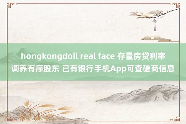 hongkongdoll real face 存量房贷利率调养有序股东 已有银行手机App可查磋商信息