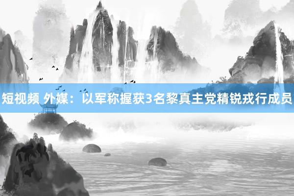 短视频 外媒：以军称握获3名黎真主党精锐戎行成员