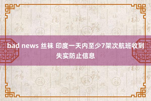 bad news 丝袜 印度一天内至少7架次航班收到失实防止信息