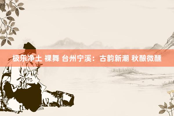 极乐净土 裸舞 台州宁溪：古韵新潮 秋酿微醺