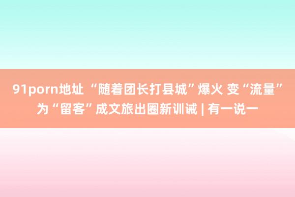 91porn地址 “随着团长打县城”爆火 变“流量”为“留客”成文旅出圈新训诫 | 有一说一