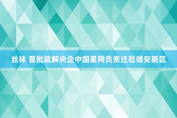 丝袜 首批疏解央企中国星网负责迁驻雄安新区