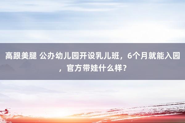 高跟美腿 公办幼儿园开设乳儿班，6个月就能入园，官方带娃什么样？