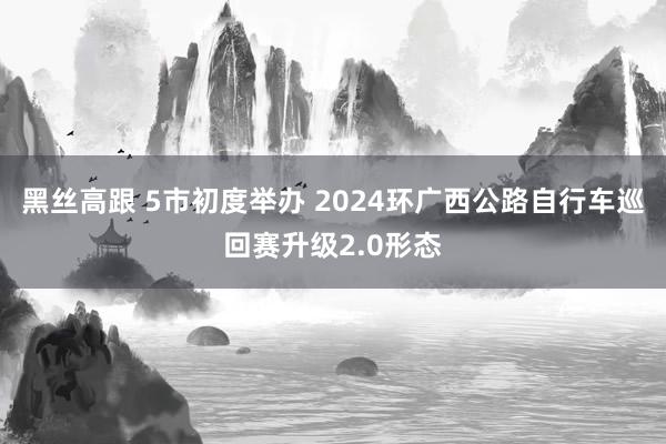 黑丝高跟 5市初度举办 2024环广西公路自行车巡回赛升级2.0形态