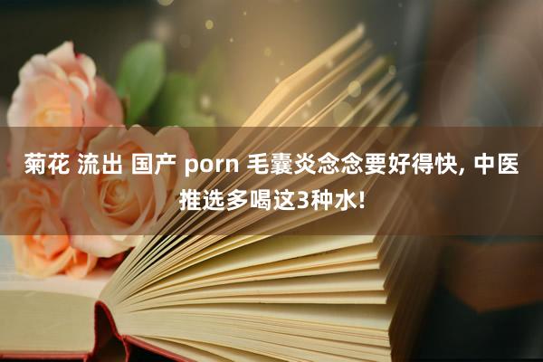 菊花 流出 国产 porn 毛囊炎念念要好得快， 中医推选多喝这3种水!