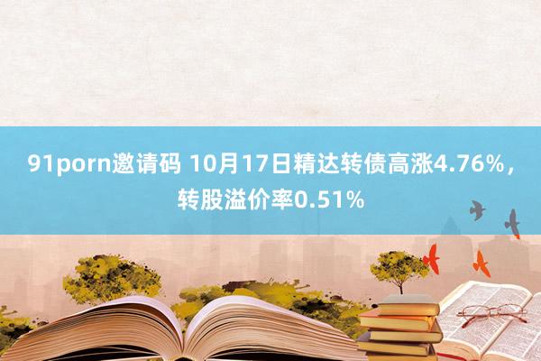 91porn邀请码 10月17日精达转债高涨4.76%，转股溢价率0.51%