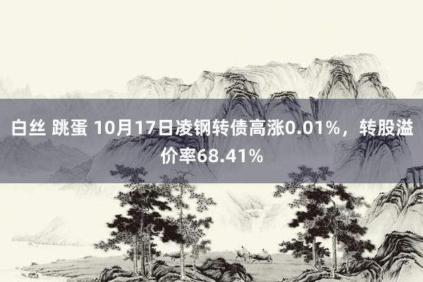 白丝 跳蛋 10月17日凌钢转债高涨0.01%，转股溢价率68.41%