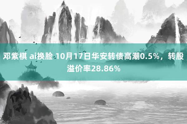 邓紫棋 ai换脸 10月17日华安转债高潮0.5%，转股溢价率28.86%