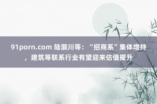 91porn.com 陆灏川等：“招商系”集体增持，建筑等联系行业有望迎来估值擢升