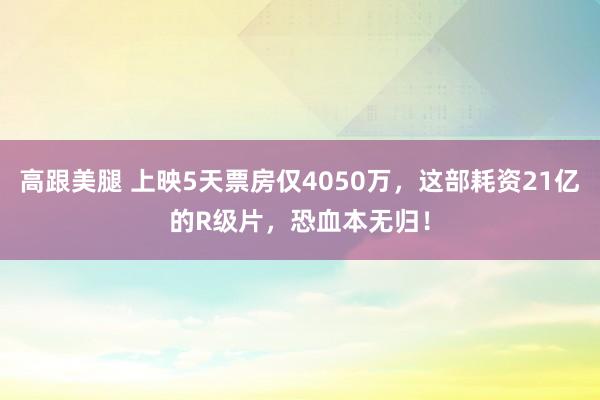 高跟美腿 上映5天票房仅4050万，这部耗资21亿的R级片，恐血本无归！