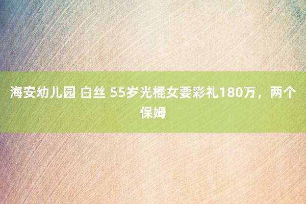 海安幼儿园 白丝 55岁光棍女要彩礼180万，两个保姆