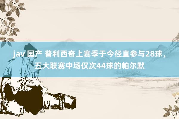 jav 国产 普利西奇上赛季于今径直参与28球，五大联赛中场仅次44球的帕尔默