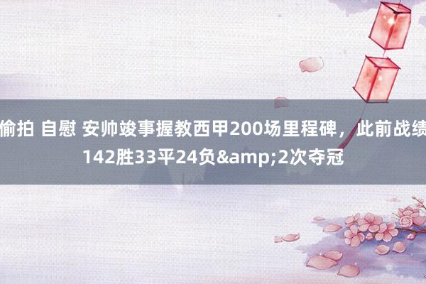 偷拍 自慰 安帅竣事握教西甲200场里程碑，此前战绩142胜33平24负&2次夺冠