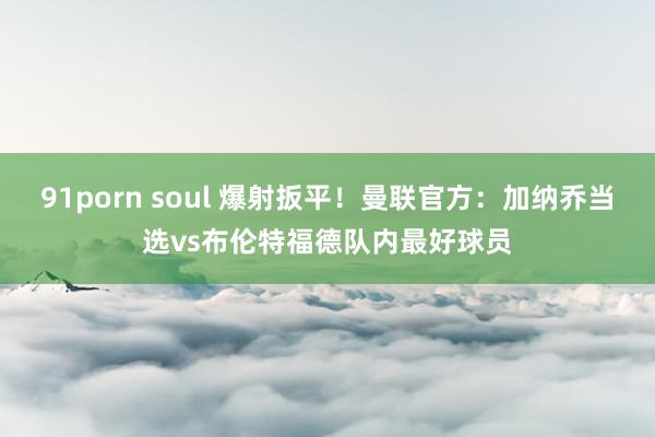 91porn soul 爆射扳平！曼联官方：加纳乔当选vs布伦特福德队内最好球员