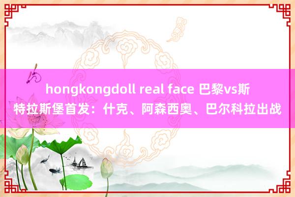 hongkongdoll real face 巴黎vs斯特拉斯堡首发：什克、阿森西奥、巴尔科拉出战