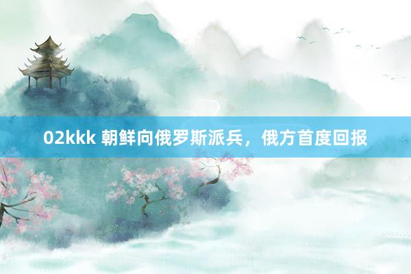 02kkk 朝鲜向俄罗斯派兵，俄方首度回报