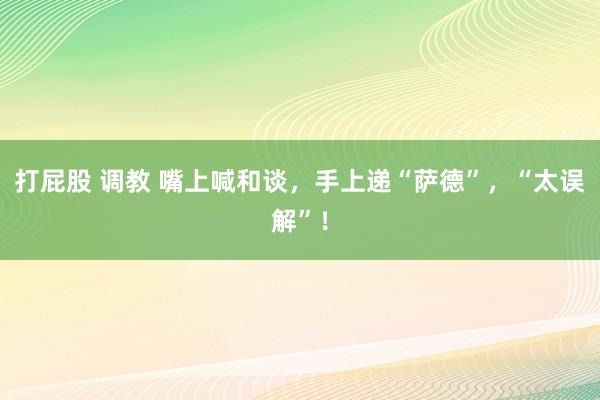 打屁股 调教 嘴上喊和谈，手上递“萨德”，“太误解”！