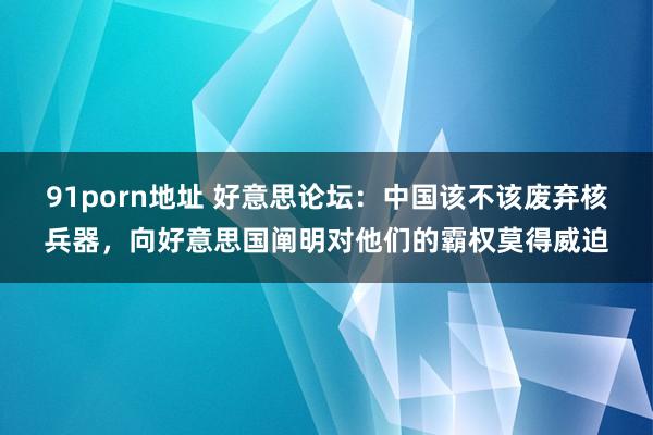 91porn地址 好意思论坛：中国该不该废弃核兵器，向好意思国阐明对他们的霸权莫得威迫