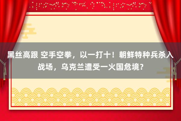 黑丝高跟 空手空拳，以一打十！朝鲜特种兵杀入战场，乌克兰遭受一火国危境？