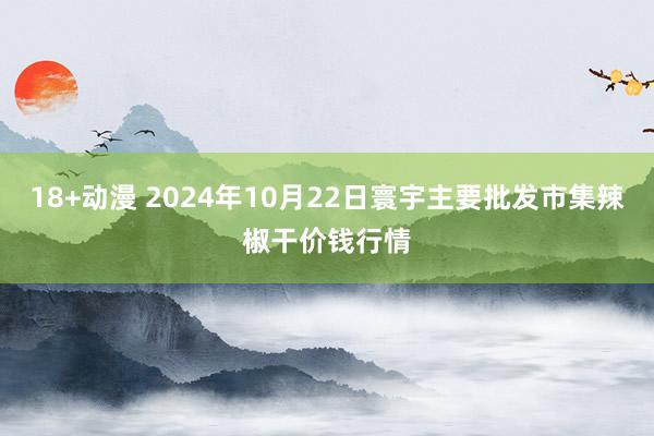 18+动漫 2024年10月22日寰宇主要批发市集辣椒干价钱行情