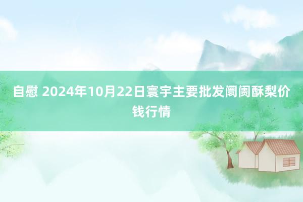 自慰 2024年10月22日寰宇主要批发阛阓酥梨价钱行情