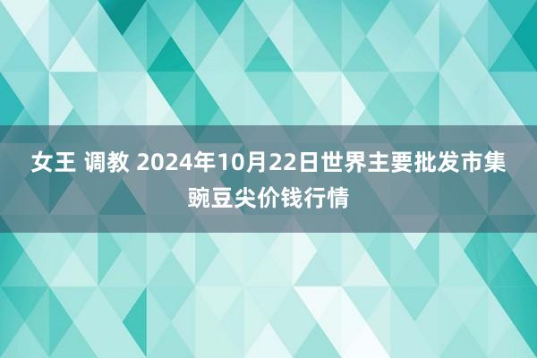 女王 调教 2024年10月22日世界主要批发市集豌豆尖价钱行情