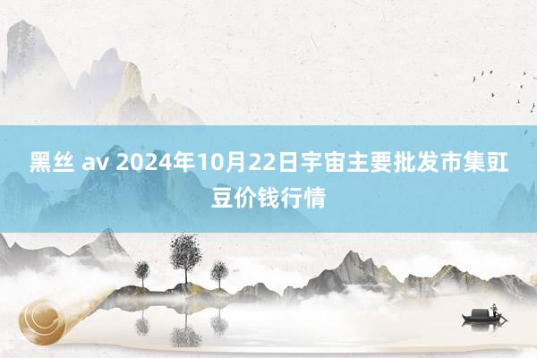 黑丝 av 2024年10月22日宇宙主要批发市集豇豆价钱行情