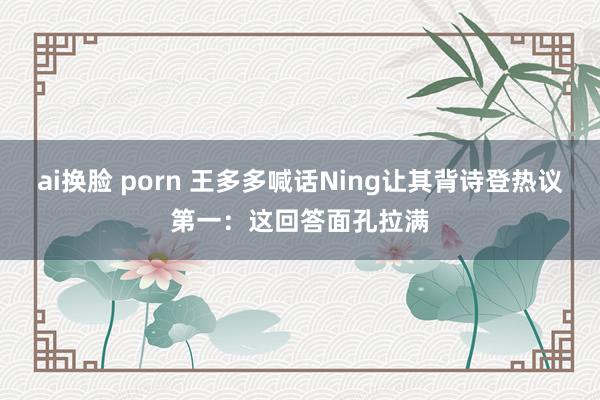 ai换脸 porn 王多多喊话Ning让其背诗登热议第一：这回答面孔拉满