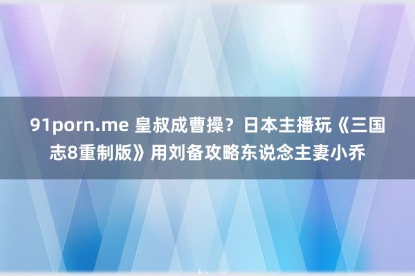 91porn.me 皇叔成曹操？日本主播玩《三国志8重制版》用刘备攻略东说念主妻小乔