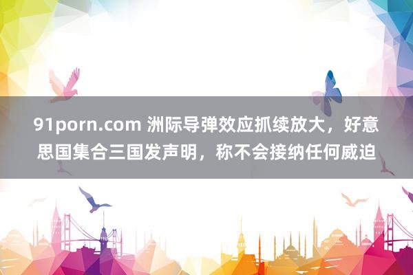 91porn.com 洲际导弹效应抓续放大，好意思国集合三国发声明，称不会接纳任何威迫