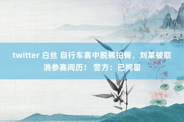 twitter 白丝 自行车赛中脱裤拍臀，刘某被取消参赛阅历！ 警方：已拘留