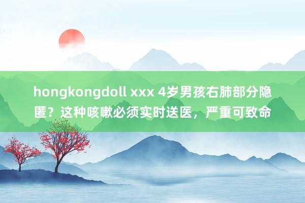 hongkongdoll xxx 4岁男孩右肺部分隐匿？这种咳嗽必须实时送医，严重可致命