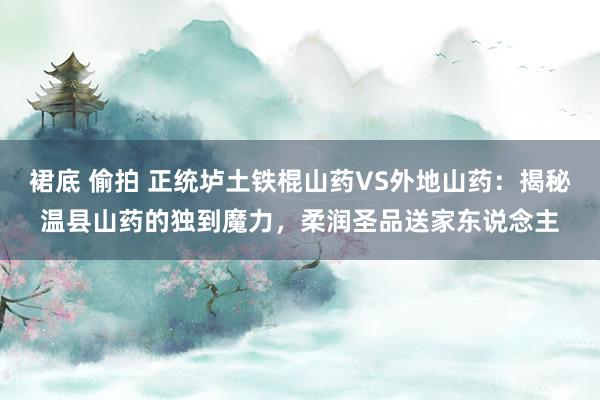 裙底 偷拍 正统垆土铁棍山药VS外地山药：揭秘温县山药的独到魔力，柔润圣品送家东说念主