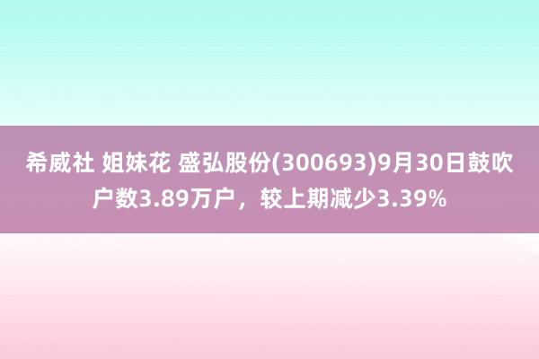 希威社 姐妹花 盛弘股份(300693)9月30日鼓吹户数3.89万户，较上期减少3.39%