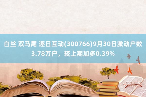 白丝 双马尾 逐日互动(300766)9月30日激动户数3.78万户，较上期加多0.39%