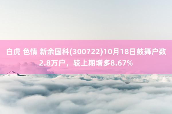 白虎 色情 新余国科(300722)10月18日鼓舞户数2.8万户，较上期增多8.67%