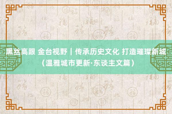 黑丝高跟 金台视野｜传承历史文化 打造璀璨新城（温雅城市更新·东谈主文篇）