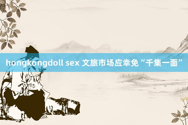 hongkongdoll sex 文旅市场应幸免“千集一面”