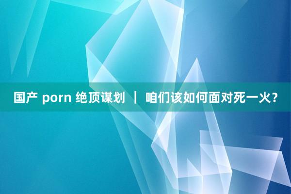 国产 porn 绝顶谋划 ｜ 咱们该如何面对死一火？