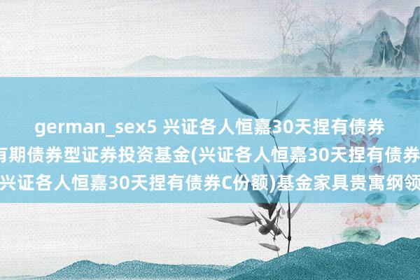 german_sex5 兴证各人恒嘉30天捏有债券C: 兴证各人恒嘉30天捏有期债券型证券投资基金(兴证各人恒嘉30天捏有债券C份额)基金家具贵寓纲领