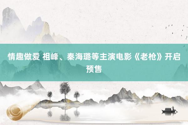 情趣做爱 祖峰、秦海璐等主演电影《老枪》开启预售