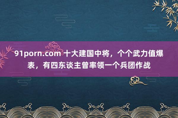 91porn.com 十大建国中将，个个武力值爆表，有四东谈主曾率领一个兵团作战