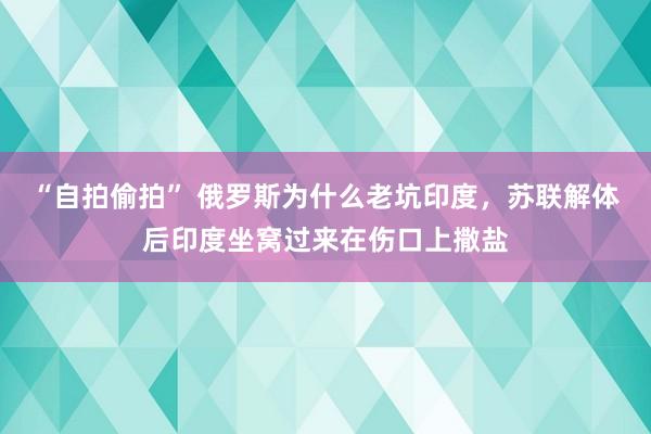 “自拍偷拍” 俄罗斯为什么老坑印度，苏联解体后印度坐窝过来在伤口上撒盐