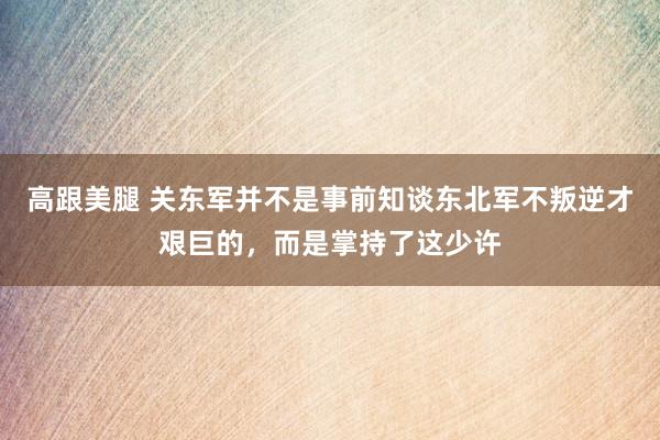 高跟美腿 关东军并不是事前知谈东北军不叛逆才艰巨的，而是掌持了这少许