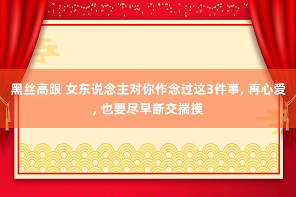 黑丝高跟 女东说念主对你作念过这3件事， 再心爱， 也要尽早断交揣摸