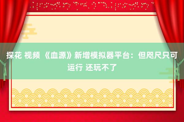 探花 视频 《血源》新增模拟器平台：但咫尺只可运行 还玩不了